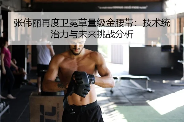 张伟丽再度卫冕草量级金腰带：技术统治力与未来挑战分析
