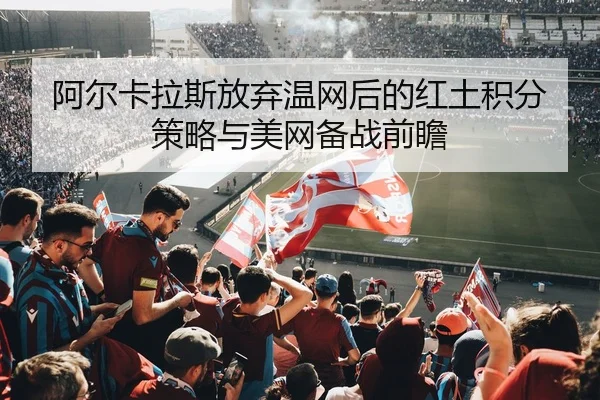 阿尔卡拉斯放弃温网后的红土积分策略与美网备战前瞻